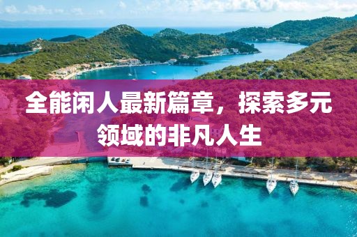 全能闲人最新篇章，探索多元领域的非凡人生