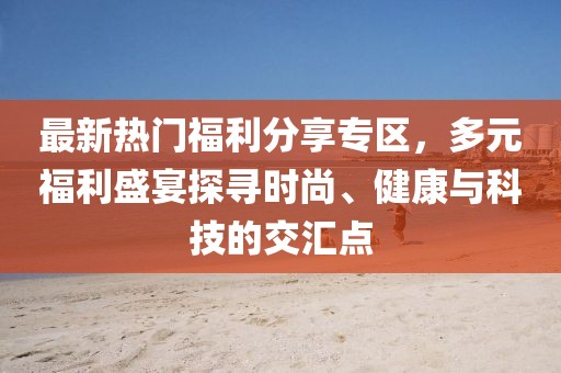 最新热门福利分享专区，多元福利盛宴探寻时尚、健康与科技的交汇点