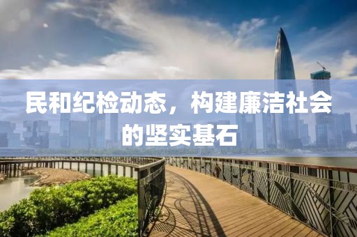 民和纪检动态，构建廉洁社会的坚实基石