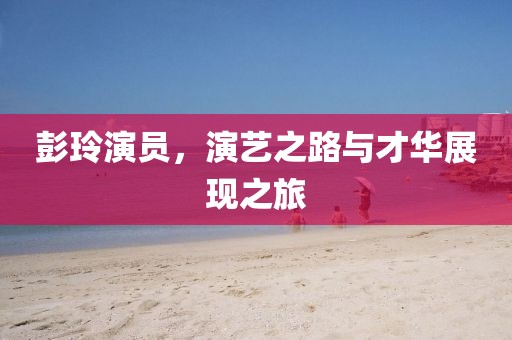 彭玲演员，演艺之路与才华展现之旅