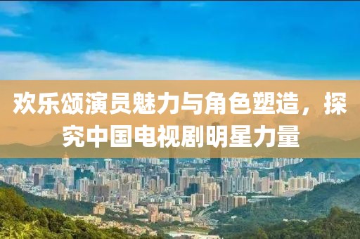 欢乐颂演员魅力与角色塑造，探究中国电视剧明星力量