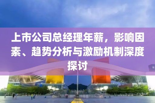 上市公司总经理年薪，影响因素、趋势分析与激励机制深度探讨