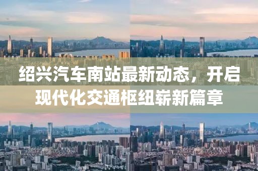 绍兴汽车南站最新动态，开启现代化交通枢纽崭新篇章