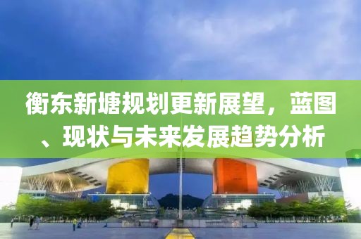 衡东新塘规划更新展望，蓝图、现状与未来发展趋势分析