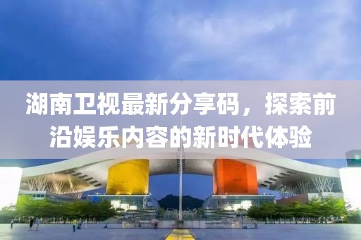 湖南卫视最新分享码，探索前沿娱乐内容的新时代体验