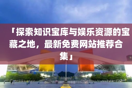 「探索知识宝库与娱乐资源的宝藏之地，最新免费网站推荐合集」
