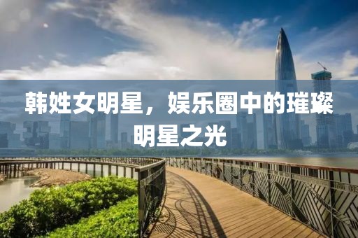 韩姓女明星，娱乐圈中的璀璨明星之光