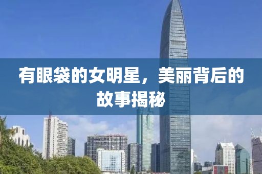 有眼袋的女明星，美丽背后的故事揭秘