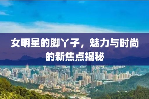 女明星的脚丫子，魅力与时尚的新焦点揭秘