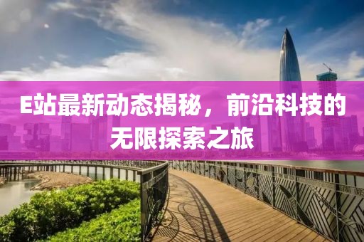 E站最新动态揭秘，前沿科技的无限探索之旅