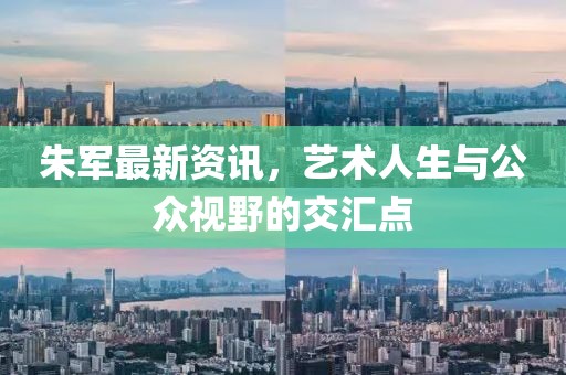 朱军最新资讯，艺术人生与公众视野的交汇点