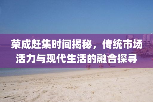 荣成赶集时间揭秘，传统市场活力与现代生活的融合探寻