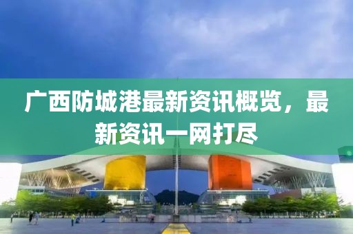 广西防城港最新资讯概览，最新资讯一网打尽