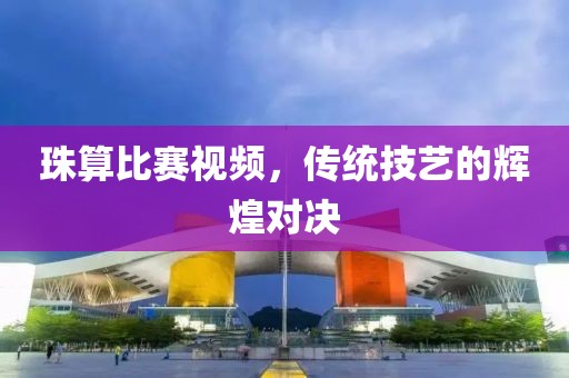 珠算比赛视频，传统技艺的辉煌对决