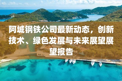 阿城钢铁公司最新动态，创新技术、绿色发展与未来展望展望报告