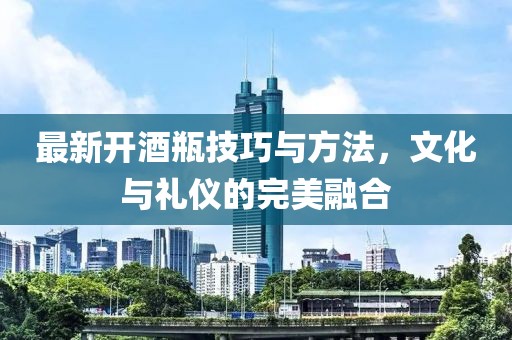 最新开酒瓶技巧与方法，文化与礼仪的完美融合