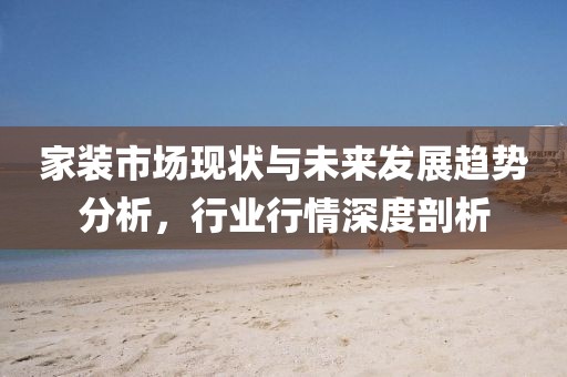 家装市场现状与未来发展趋势分析，行业行情深度剖析