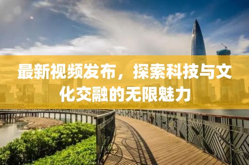 最新视频发布，探索科技与文化交融的无限魅力