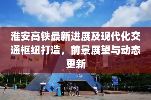 淮安高铁最新进展及现代化交通枢纽打造，前景展望与动态更新