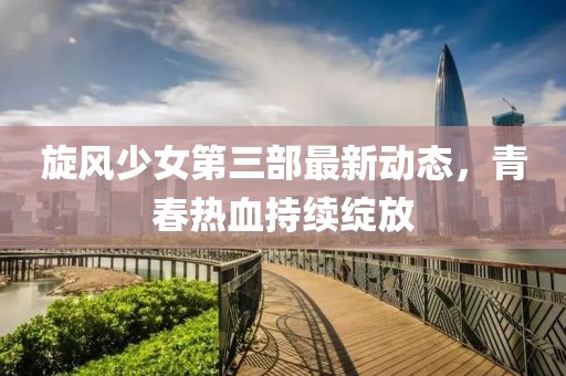 旋风少女第三部最新动态，青春热血持续绽放
