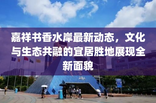 嘉祥书香水岸最新动态，文化与生态共融的宜居胜地展现全新面貌