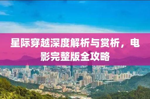 星际穿越深度解析与赏析，电影完整版全攻略
