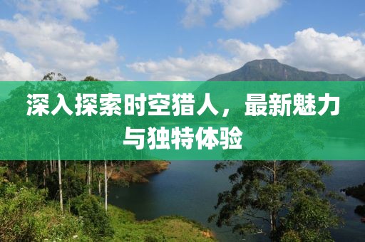 深入探索时空猎人，最新魅力与独特体验