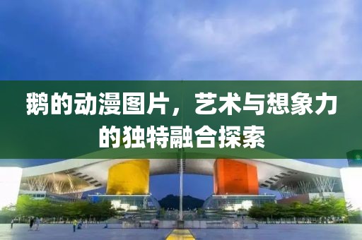 鹅的动漫图片，艺术与想象力的独特融合探索