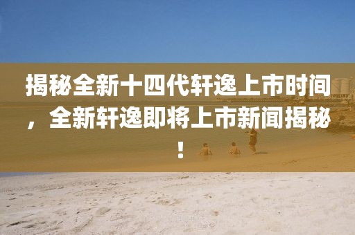 揭秘全新十四代轩逸上市时间，全新轩逸即将上市新闻揭秘！