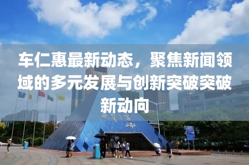车仁惠最新动态，聚焦新闻领域的多元发展与创新突破突破新动向