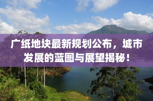 广纸地块最新规划公布，城市发展的蓝图与展望揭秘！