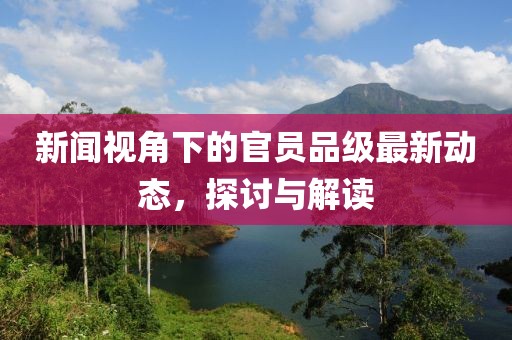 新闻视角下的官员品级最新动态，探讨与解读