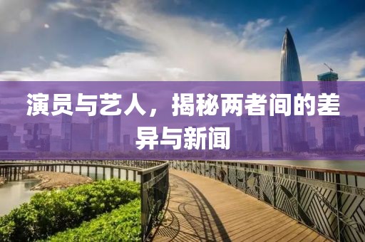 演员与艺人，揭秘两者间的差异与新闻