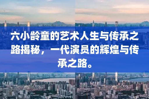 六小龄童的艺术人生与传承之路揭秘，一代演员的辉煌与传承之路。