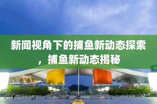 新闻视角下的捕鱼新动态探索，捕鱼新动态揭秘
