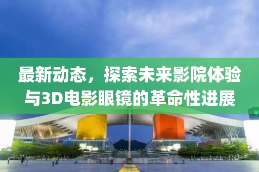 最新动态，探索未来影院体验与3D电影眼镜的革命性进展