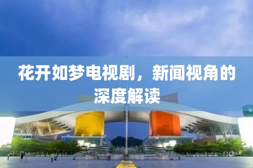 花开如梦电视剧，新闻视角的深度解读