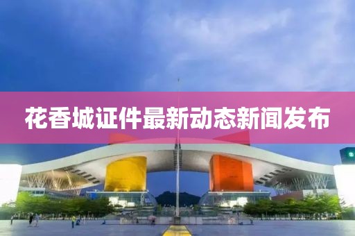 花香城证件最新动态新闻发布