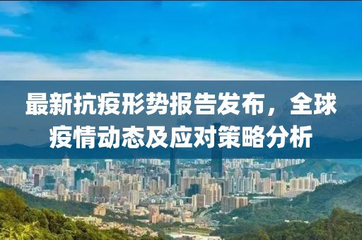 最新抗疫形势报告发布，全球疫情动态及应对策略分析