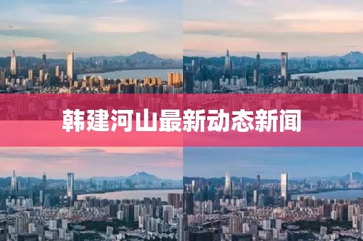 韩建河山最新动态新闻