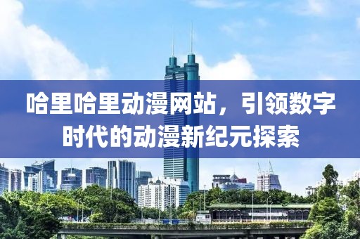 哈里哈里动漫网站，引领数字时代的动漫新纪元探索