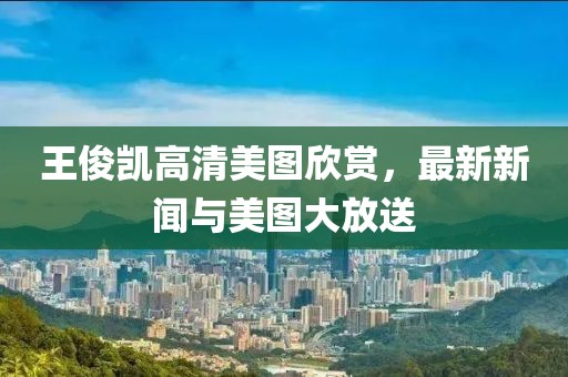 王俊凯高清美图欣赏，最新新闻与美图大放送