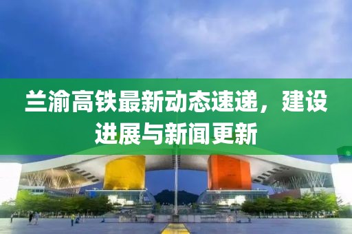 兰渝高铁最新动态速递，建设进展与新闻更新