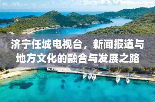 济宁任城电视台，新闻报道与地方文化的融合与发展之路