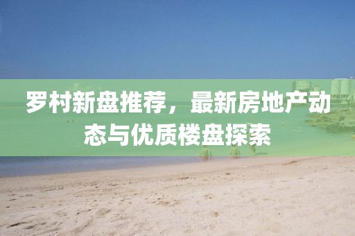 罗村新盘推荐，最新房地产动态与优质楼盘探索