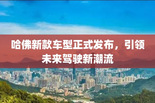 哈佛新款车型正式发布，引领未来驾驶新潮流