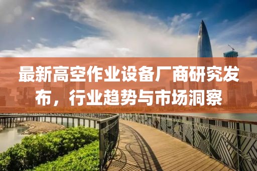 最新高空作业设备厂商研究发布，行业趋势与市场洞察