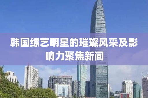 韩国综艺明星的璀璨风采及影响力聚焦新闻