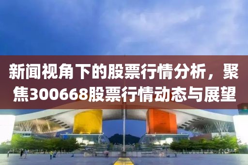 新闻视角下的股票行情分析，聚焦300668股票行情动态与展望
