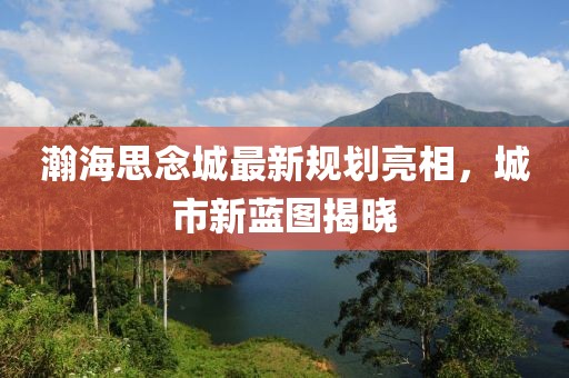 瀚海思念城最新规划亮相，城市新蓝图揭晓